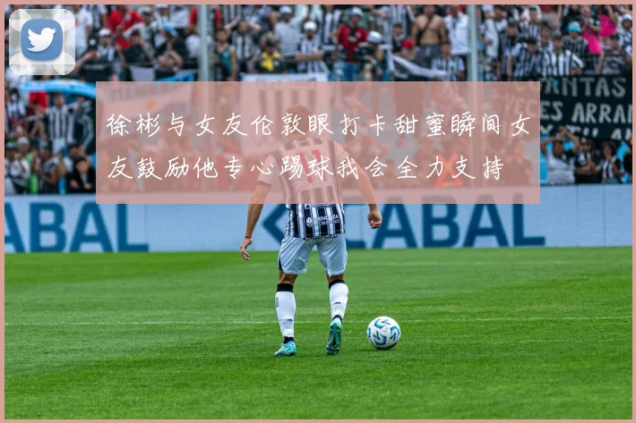 徐彬与女友伦敦眼打卡甜蜜瞬间女友鼓励他专心踢球我会全力支持