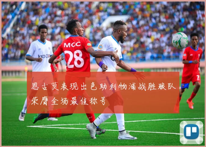 恩古莫表现出色助利物浦战胜狼队荣膺全场最佳称号