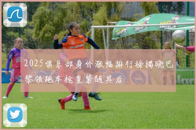 2025俱乐部身价涨幅排行榜揭晓巴黎领跑车枪皇紧随其后