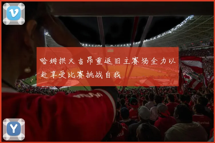 哈姆拱火吉昂重返旧主赛场全力以赴享受比赛挑战自我