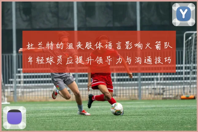 杜兰特的沮丧肢体语言影响火箭队年轻球员应提升领导力与沟通技巧