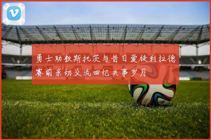 勇士助教斯托茨与昔日爱徒利拉德赛前亲切交流回忆共事岁月