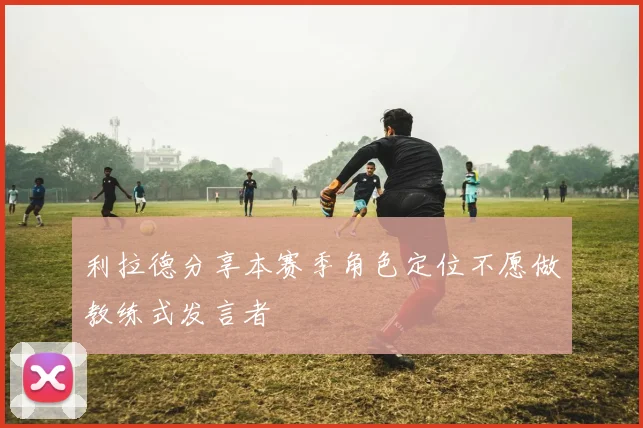 利拉德分享本赛季角色定位不愿做教练式发言者