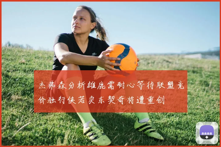 杰弗森分析雄鹿需耐心等待联盟竞价独行侠若卖东契奇将遭重创