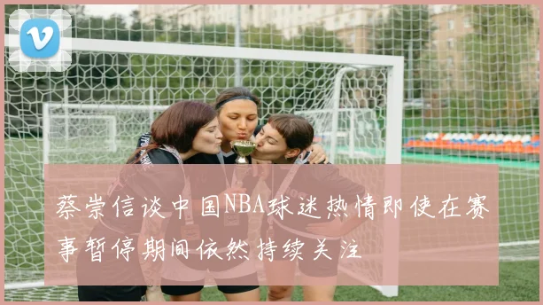 蔡崇信谈中国NBA球迷热情即使在赛事暂停期间依然持续关注