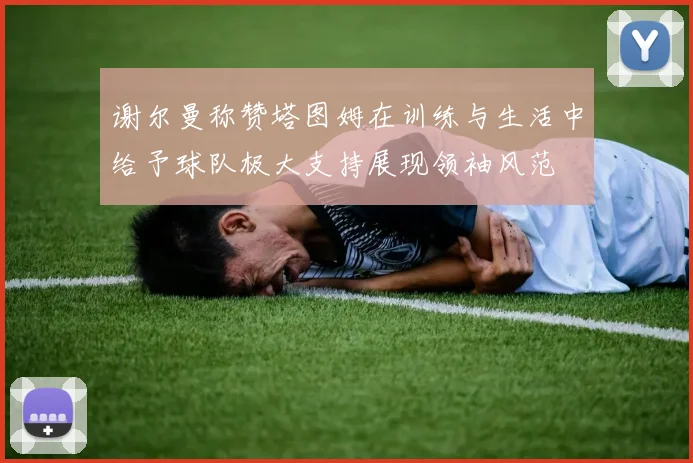 谢尔曼称赞塔图姆在训练与生活中给予球队极大支持展现领袖风范