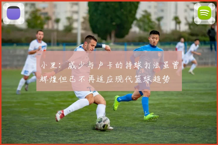小里：威少与卢卡的持球打法虽曾辉煌但已不再适应现代篮球趋势