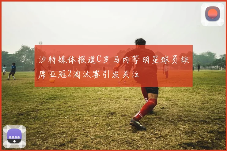 沙特媒体报道C罗马内等明星球员缺席亚冠2淘汰赛引发关注