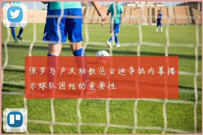 保罗与卢及助教范甘迪争执内幕揭示球队团结的重要性