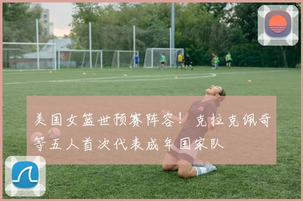 美国女篮世预赛阵容！克拉克佩奇等五人首次代表成年国家队