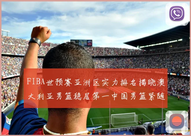 FIBA世预赛亚洲区实力排名揭晓澳大利亚男篮稳居第一中国男篮紧随其后位列第三