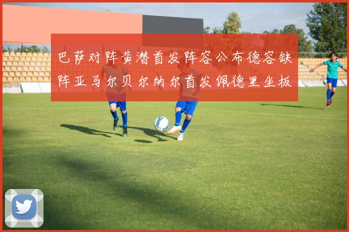 巴萨对阵黄潜首发阵容公布德容缺阵亚马尔贝尔纳尔首发佩德里坐板凳